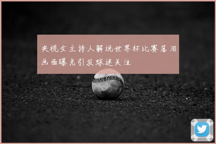 央视女主持人解说世界杯比赛落泪画面曝光引发球迷关注