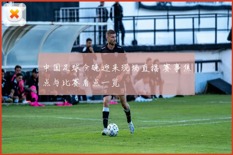 中国足球今晚迎来现场直播 赛事焦点与比赛看点一览