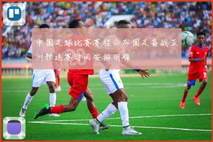 中国足球比赛赛程公布国足备战亚洲预选赛时间安排明确