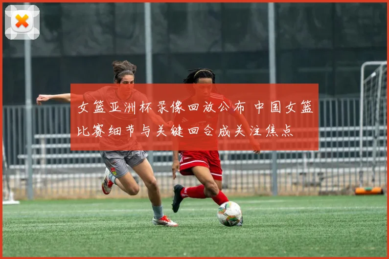 女篮亚洲杯录像回放公布 中国女篮比赛细节与关键回合成关注焦点