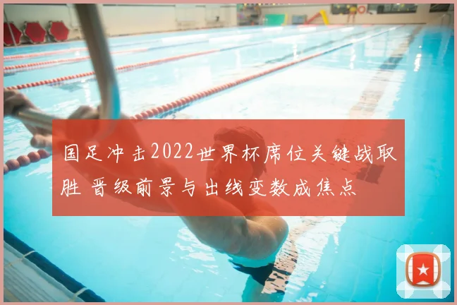 国足冲击2022世界杯席位关键战取胜 晋级前景与出线变数成焦点