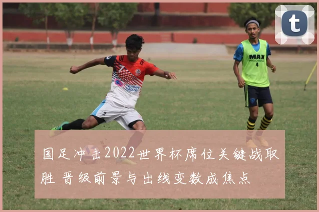 国足冲击2022世界杯席位关键战取胜 晋级前景与出线变数成焦点