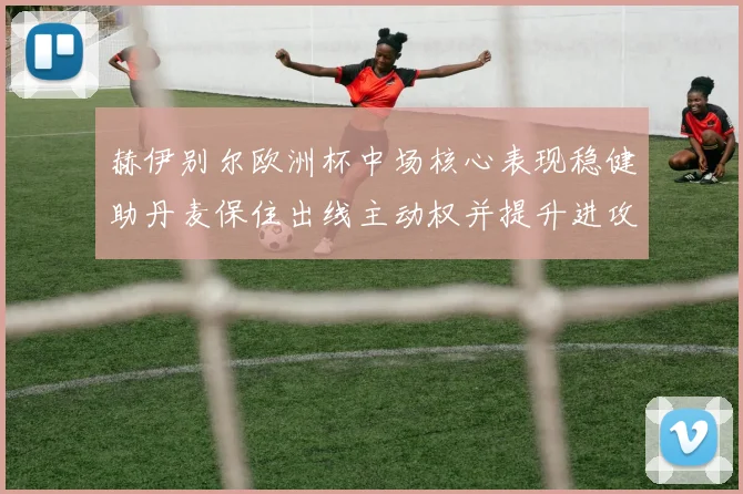 赫伊别尔欧洲杯中场核心表现稳健助丹麦保住出线主动权并提升进攻组织