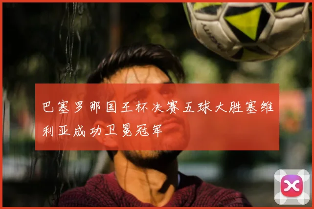 巴塞罗那国王杯决赛五球大胜塞维利亚成功卫冕冠军