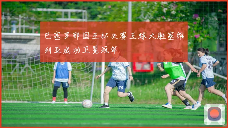 巴塞罗那国王杯决赛五球大胜塞维利亚成功卫冕冠军