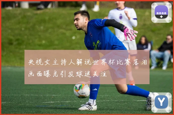 央视女主持人解说世界杯比赛落泪画面曝光引发球迷关注