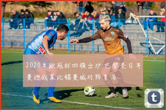 2020年欧冠杯四强出炉 巴黎圣日耳曼迎战莱比锡曼城对阵皇马