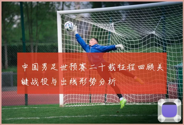 中国男足世预赛二十载征程回顾关键战役与出线形势分析