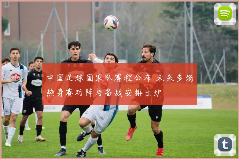 中国足球国家队赛程公布 未来多场热身赛对阵与备战安排出炉