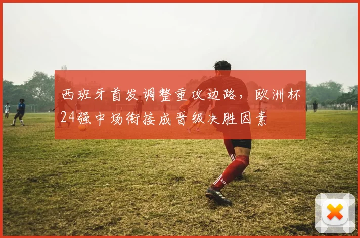 西班牙首发调整重攻边路,欧洲杯24强中场衔接成晋级决胜因素