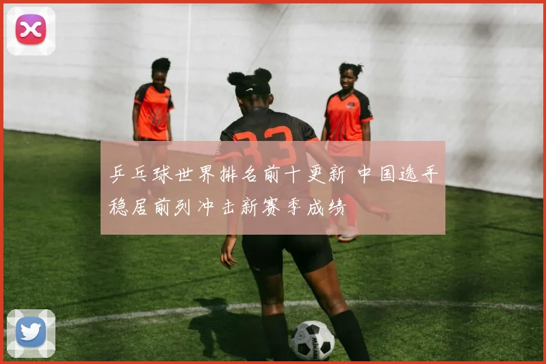 乒乓球世界排名前十更新 中国选手稳居前列冲击新赛季成绩