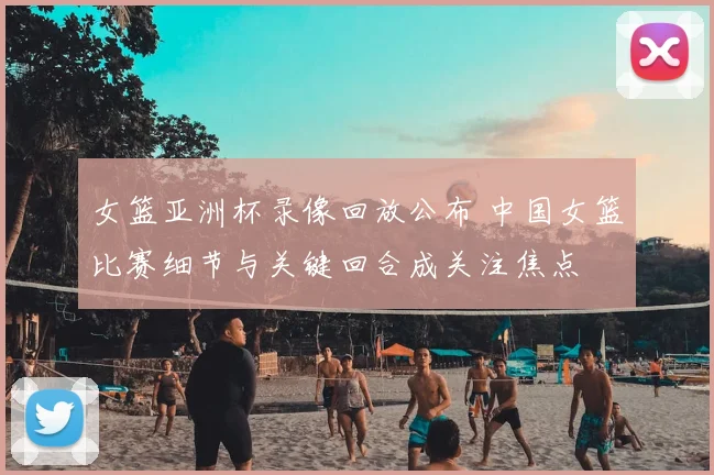 女篮亚洲杯录像回放公布 中国女篮比赛细节与关键回合成关注焦点