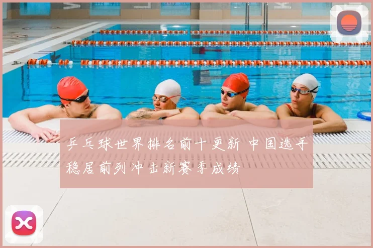 乒乓球世界排名前十更新 中国选手稳居前列冲击新赛季成绩