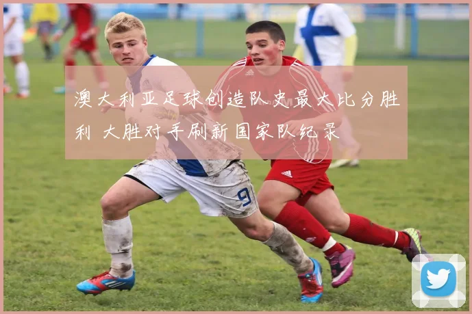 澳大利亚足球创造队史最大比分胜利 大胜对手刷新国家队纪录
