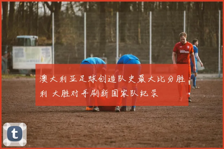 澳大利亚足球创造队史最大比分胜利 大胜对手刷新国家队纪录