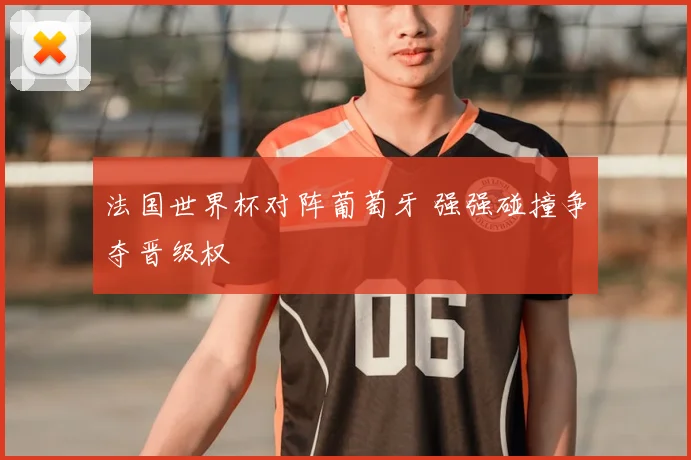 法国世界杯对阵葡萄牙 强强碰撞争夺晋级权