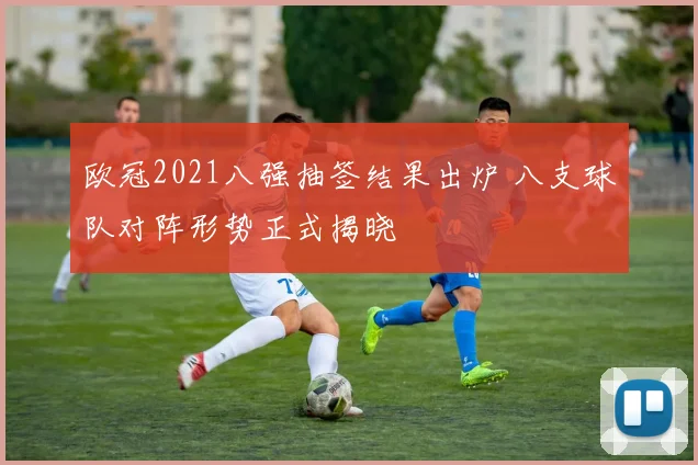 欧冠2021八强抽签结果出炉 八支球队对阵形势正式揭晓