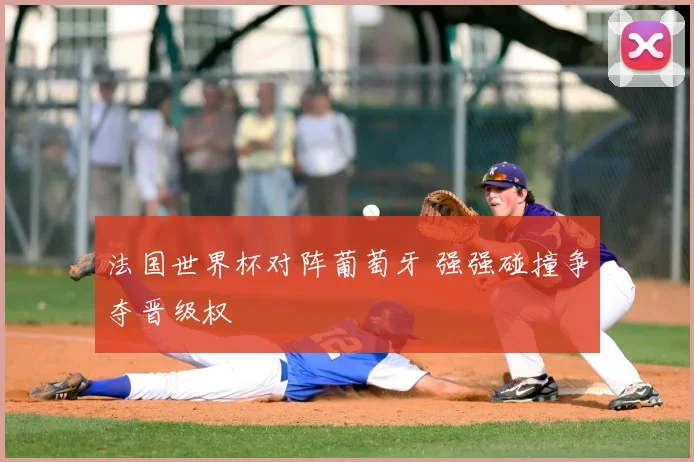 法国世界杯对阵葡萄牙 强强碰撞争夺晋级权